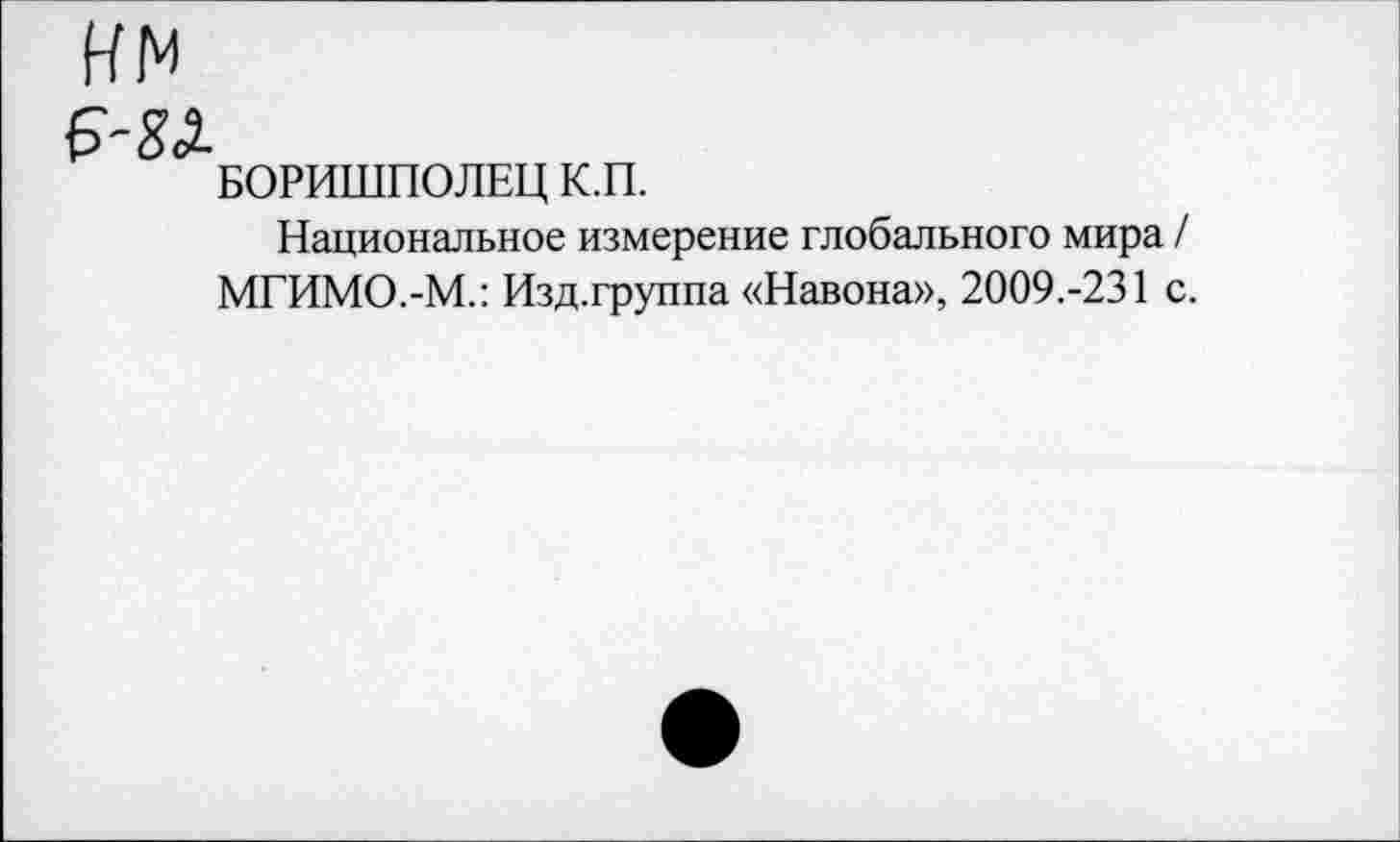 ﻿нм
БОРИШПОЛЕЦ К.П.
Национальное измерение глобального мира / МГИМО.-М.: Изд.группа «Навона», 2009.-231 с.